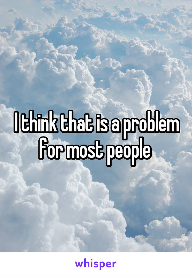 I think that is a problem for most people 