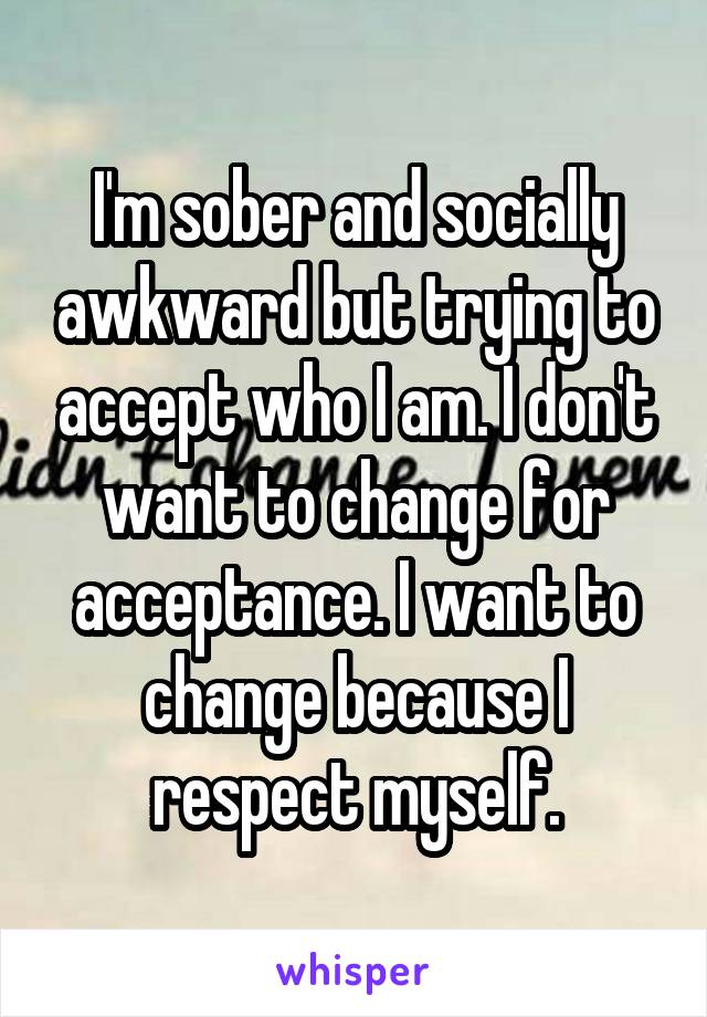 I'm sober and socially awkward but trying to accept who I am. I don't want to change for acceptance. I want to change because I respect myself.