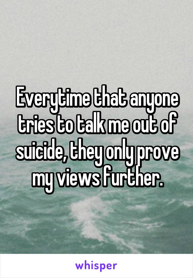 Everytime that anyone tries to talk me out of suicide, they only prove my views further.