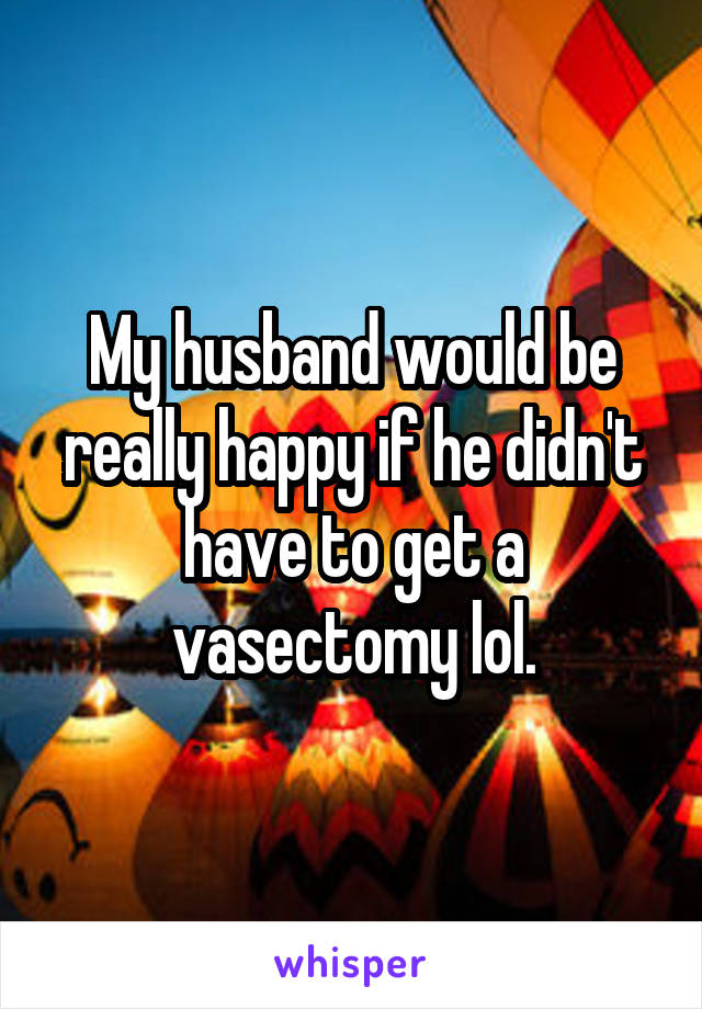 My husband would be really happy if he didn't have to get a vasectomy lol.