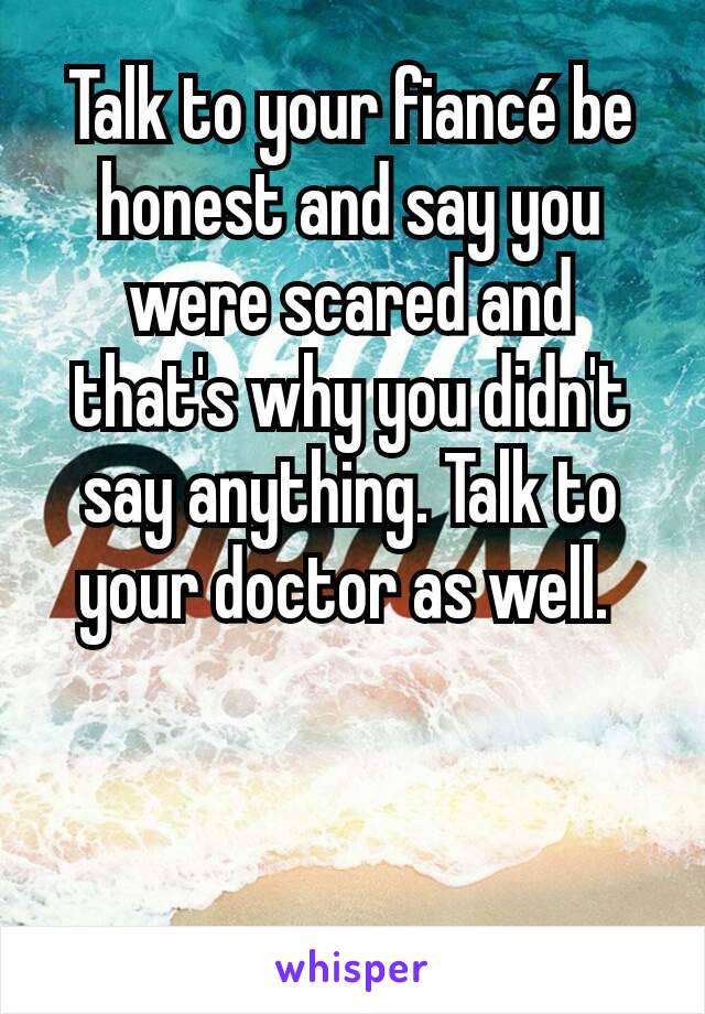 Talk to your fiancé be honest and say you were scared and that's why you didn't say anything. Talk to your doctor as well. 