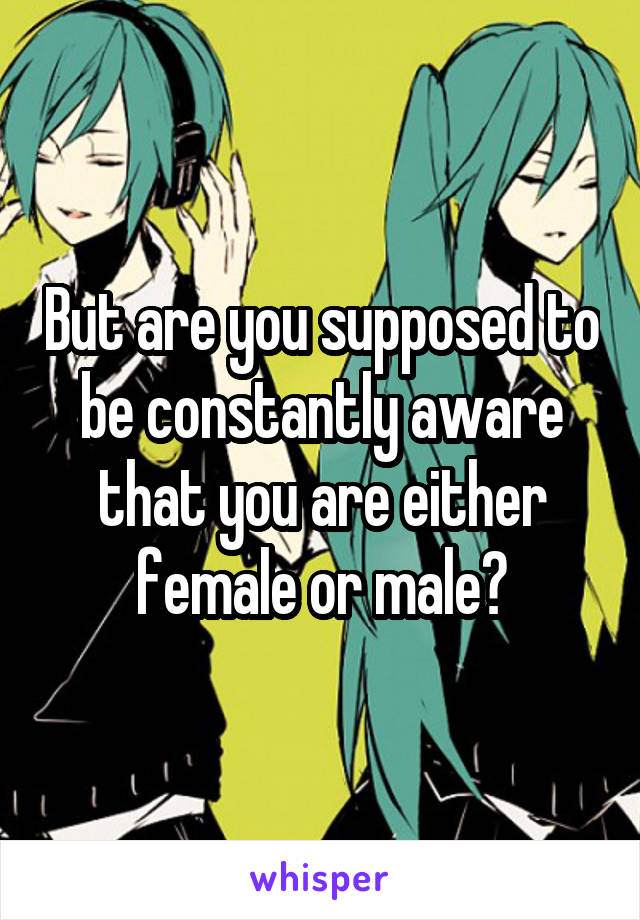 But are you supposed to be constantly aware that you are either female or male?