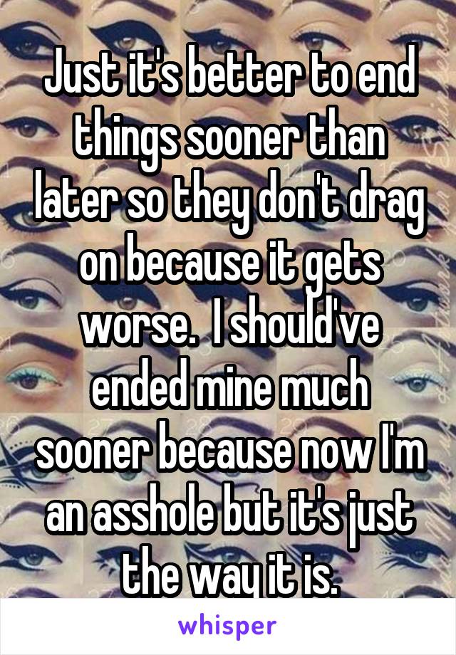 Just it's better to end things sooner than later so they don't drag on because it gets worse.  I should've ended mine much sooner because now I'm an asshole but it's just the way it is.