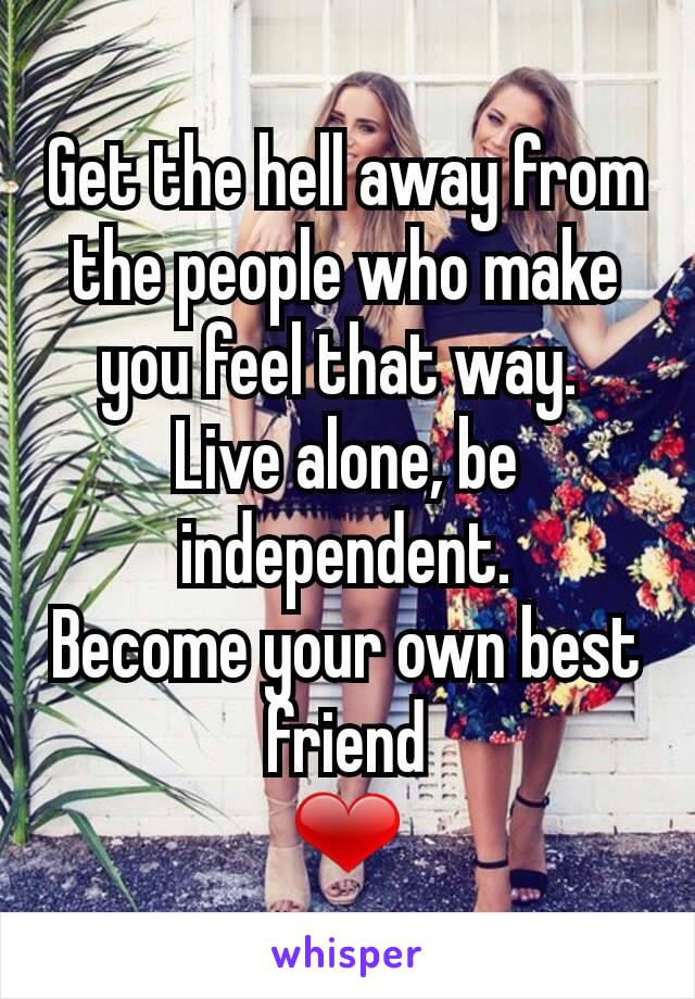 Get the hell away from the people who make you feel that way. 
Live alone, be independent.
Become your own best friend
❤