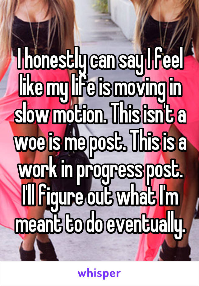 I honestly can say I feel like my life is moving in slow motion. This isn't a woe is me post. This is a work in progress post. I'll figure out what I'm meant to do eventually.
