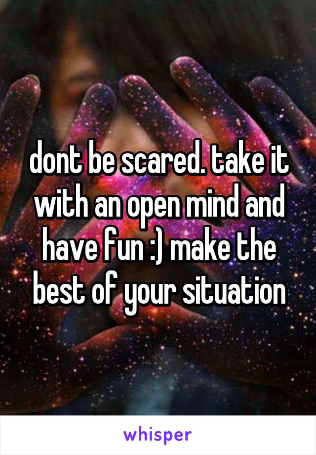 dont be scared. take it with an open mind and have fun :) make the best of your situation