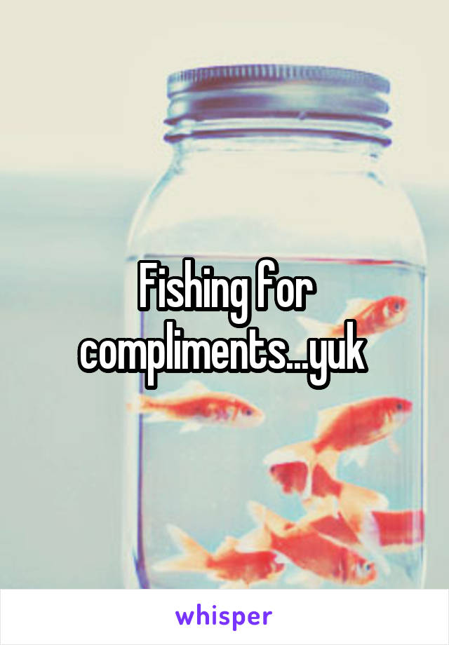 Fishing for compliments...yuk 