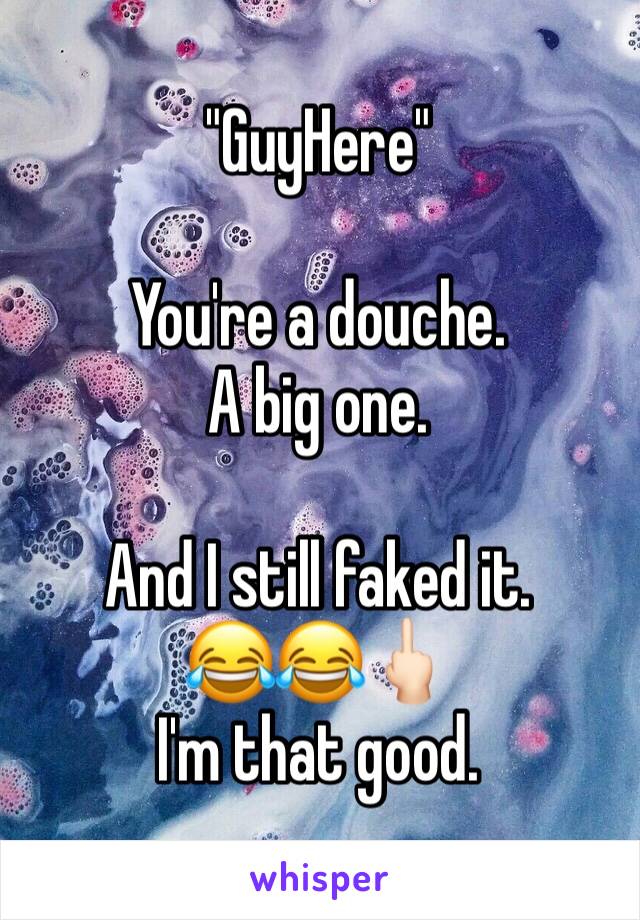 "GuyHere"

You're a douche. 
A big one. 

And I still faked it. 
😂😂🖕🏻
I'm that good. 