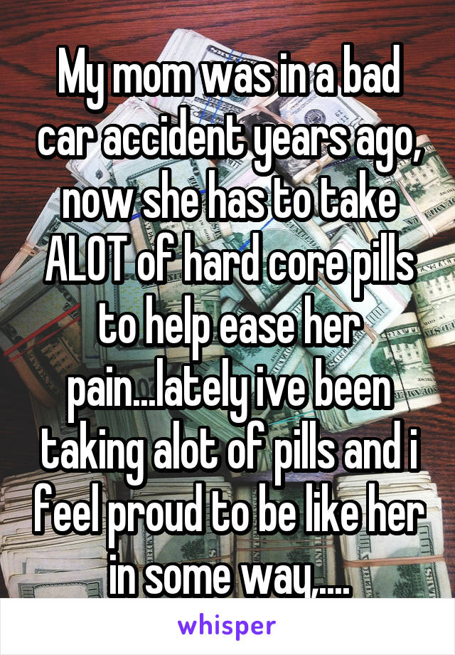 My mom was in a bad car accident years ago, now she has to take ALOT of hard core pills to help ease her pain...lately ive been taking alot of pills and i feel proud to be like her in some way,....