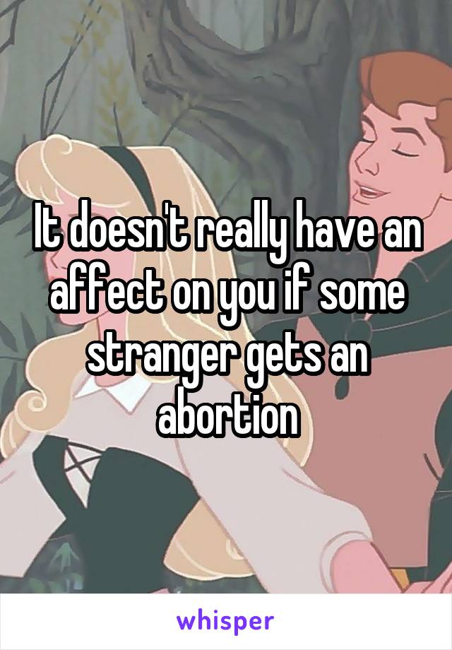 It doesn't really have an affect on you if some stranger gets an abortion