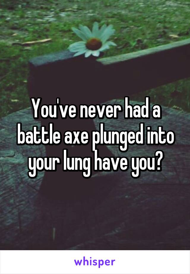 You've never had a battle axe plunged into your lung have you?