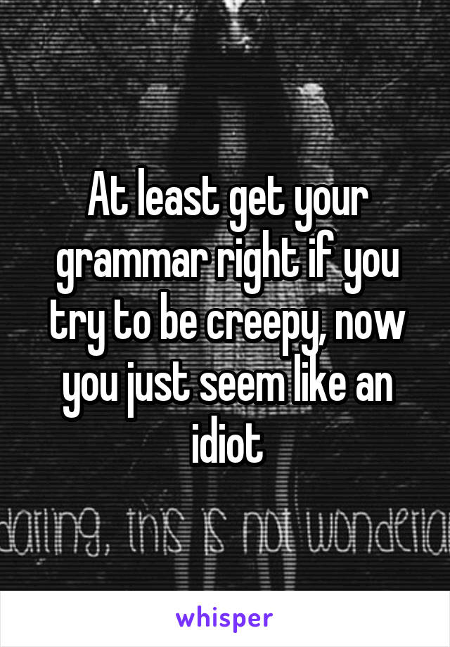 At least get your grammar right if you try to be creepy, now you just seem like an idiot