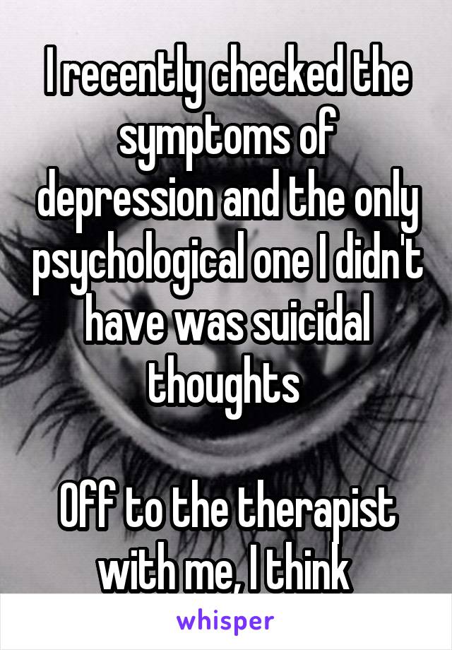 I recently checked the symptoms of depression and the only psychological one I didn't have was suicidal thoughts 

Off to the therapist with me, I think 