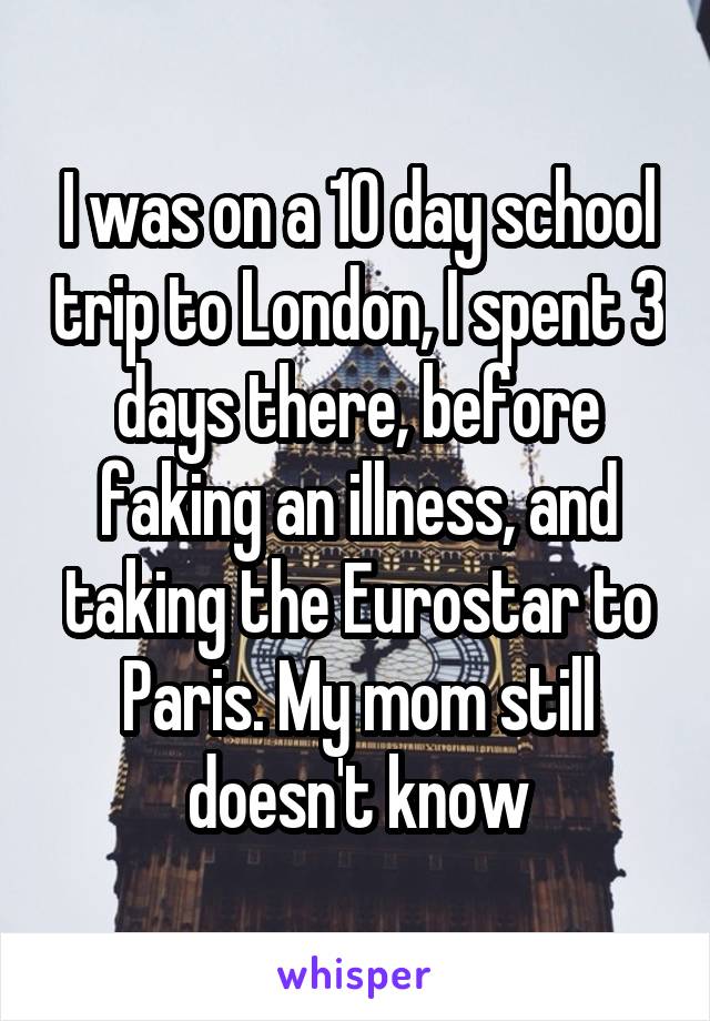 I was on a 10 day school trip to London, I spent 3 days there, before faking an illness, and taking the Eurostar to Paris. My mom still doesn't know