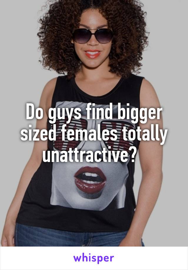 Do guys find bigger sized females totally unattractive?  