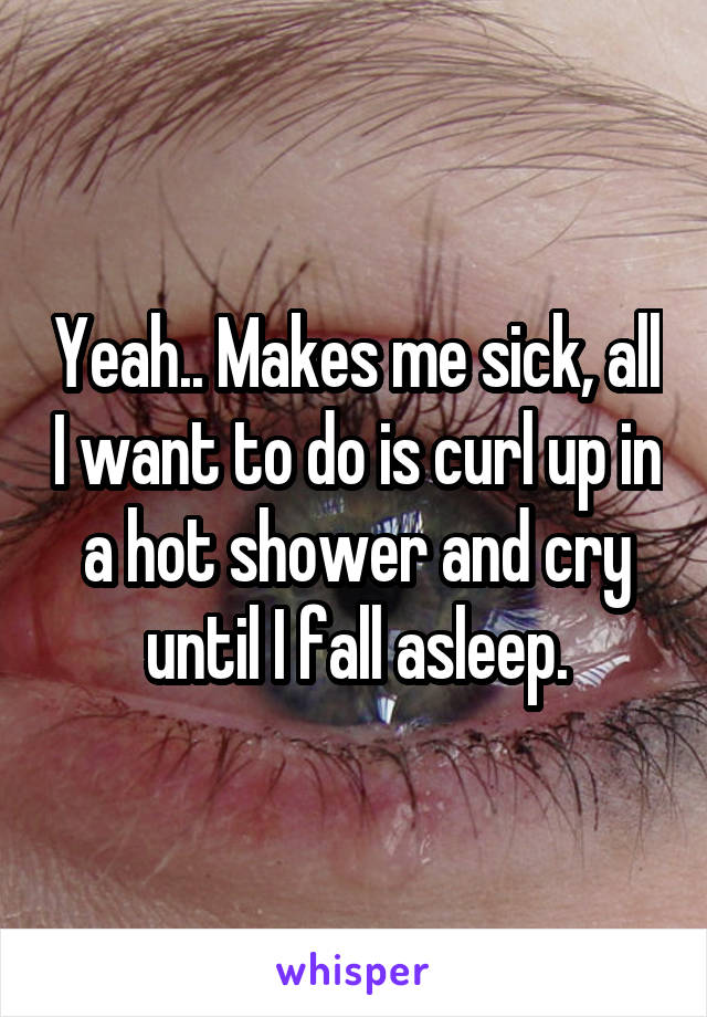 Yeah.. Makes me sick, all I want to do is curl up in a hot shower and cry until I fall asleep.
