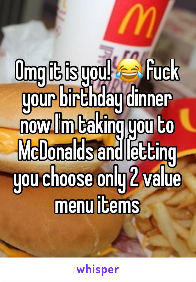 Omg it is you! 😂 fuck your birthday dinner now I'm taking you to McDonalds and letting you choose only 2 value menu items 