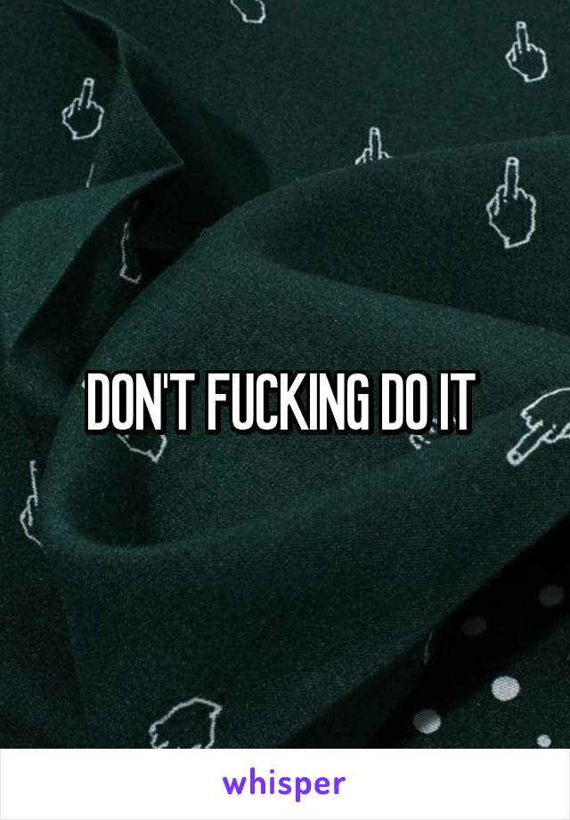 DON'T FUCKING DO IT 