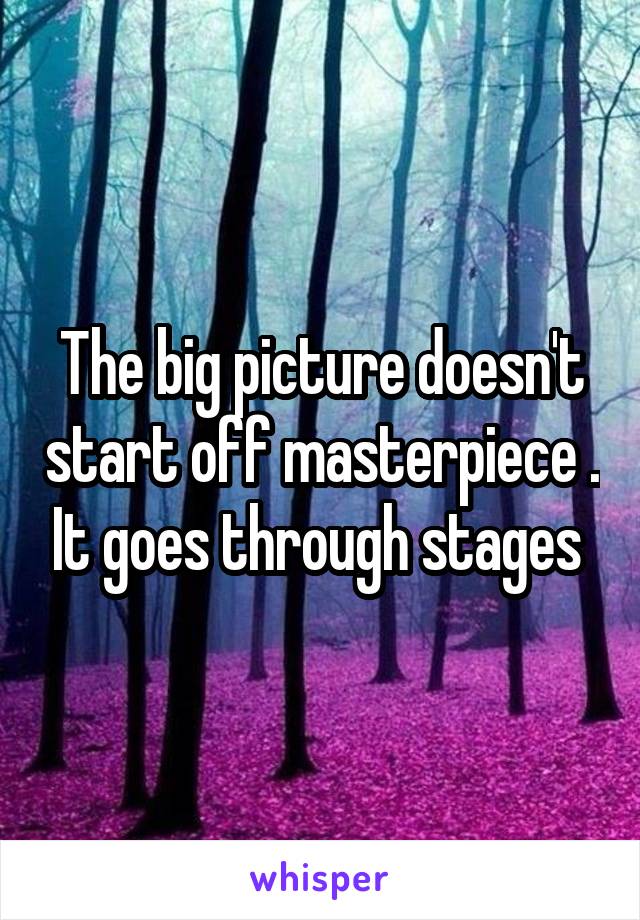 The big picture doesn't start off masterpiece . It goes through stages 