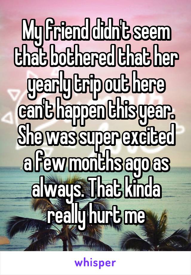 My friend didn't seem that bothered that her yearly trip out here can't happen this year. She was super excited a few months ago as always. That kinda really hurt me
 