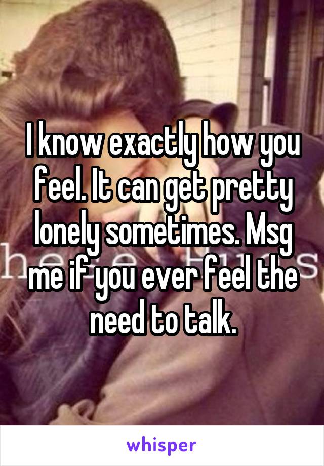 I know exactly how you feel. It can get pretty lonely sometimes. Msg me if you ever feel the need to talk.