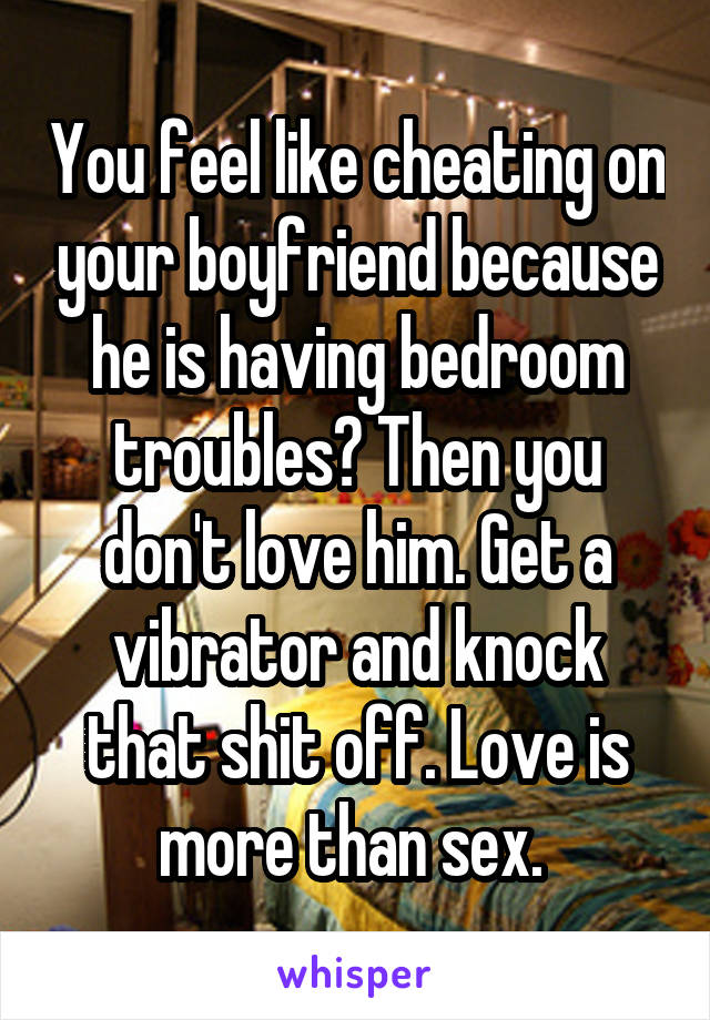 You feel like cheating on your boyfriend because he is having bedroom troubles? Then you don't love him. Get a vibrator and knock that shit off. Love is more than sex. 