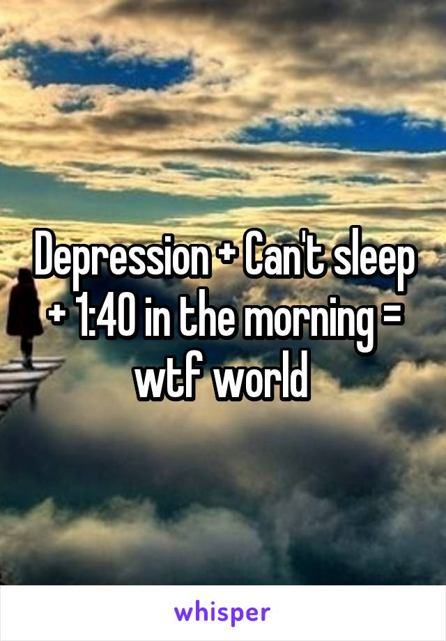 Depression + Can't sleep + 1:40 in the morning = wtf world 
