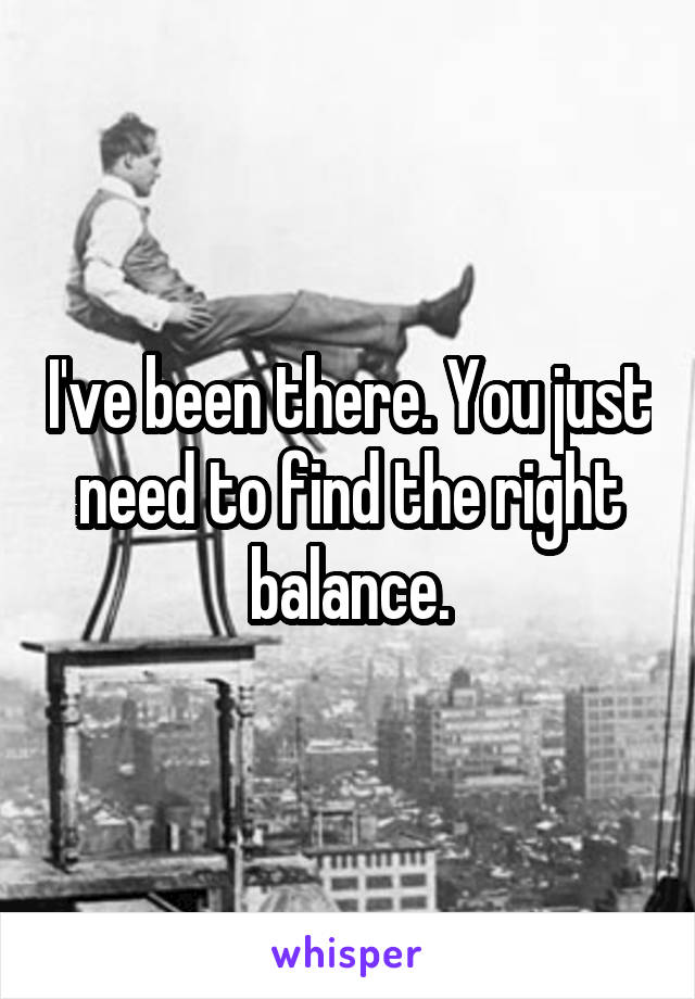 I've been there. You just need to find the right balance.
