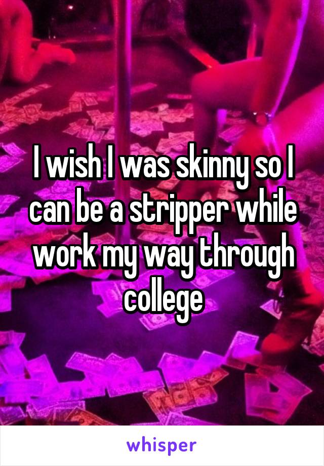 I wish I was skinny so I can be a stripper while work my way through college