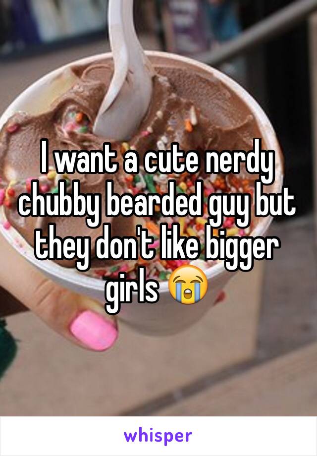 I want a cute nerdy chubby bearded guy but they don't like bigger girls 😭