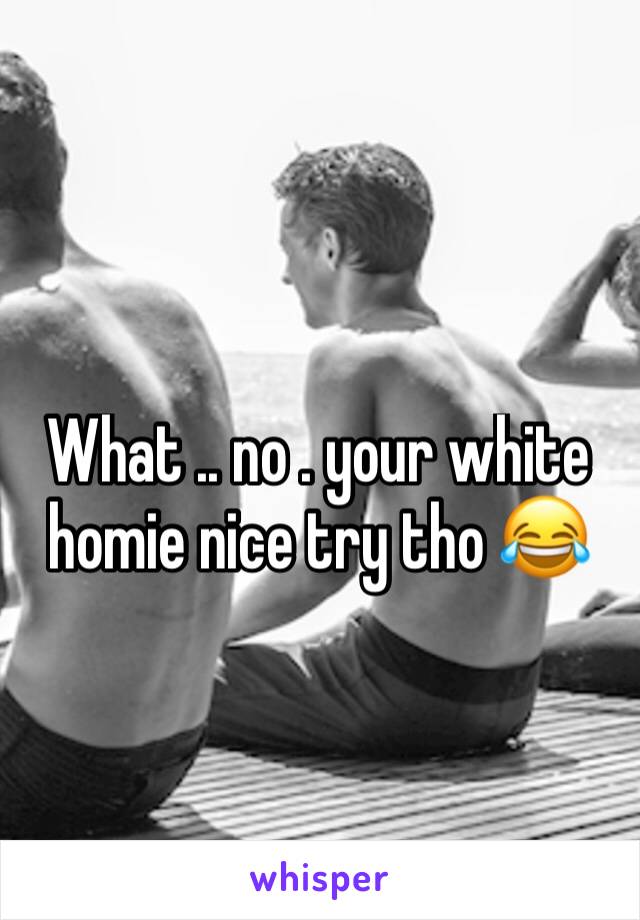 What .. no . your white homie nice try tho 😂 