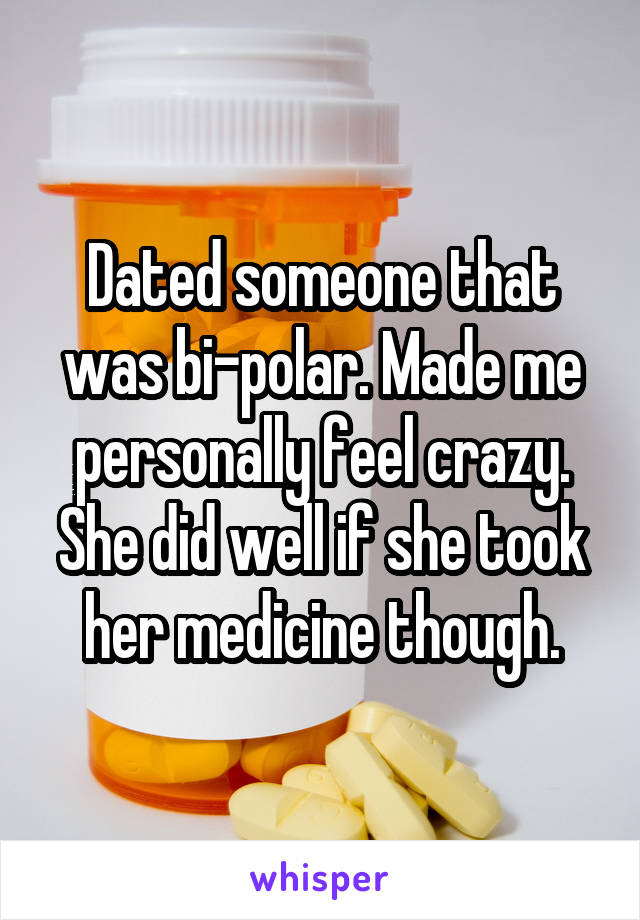 Dated someone that was bi-polar. Made me personally feel crazy. She did well if she took her medicine though.