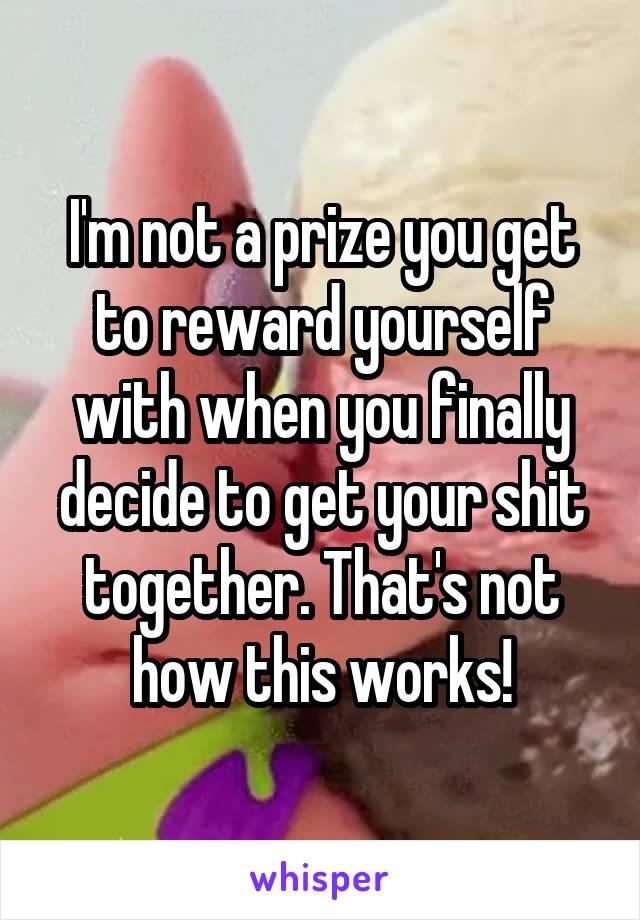 I'm not a prize you get to reward yourself with when you finally decide to get your shit together. That's not how this works!