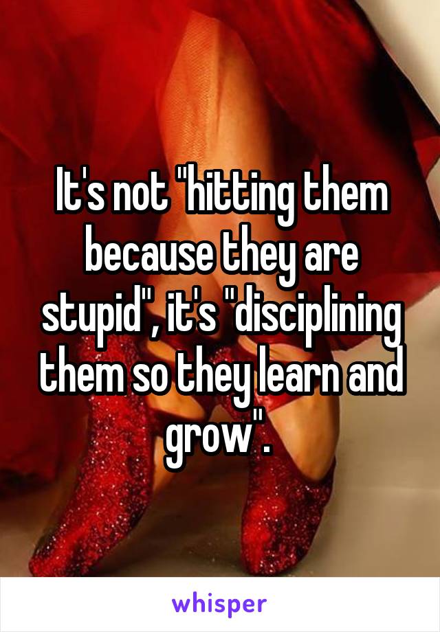 It's not "hitting them because they are stupid", it's "disciplining them so they learn and grow". 