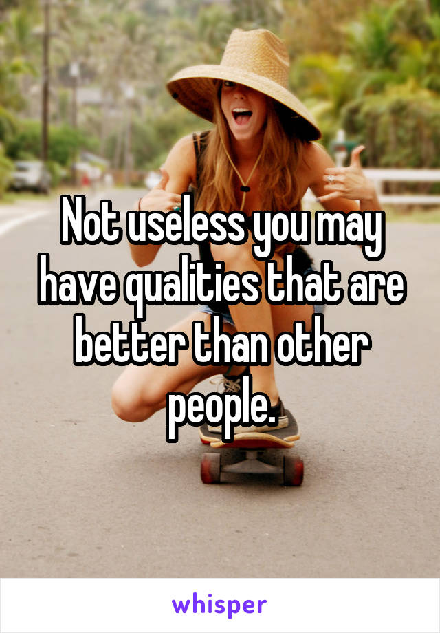 Not useless you may have qualities that are better than other people.