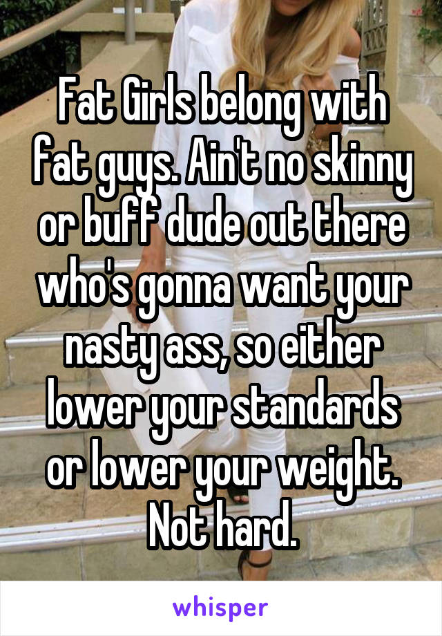 Fat Girls belong with fat guys. Ain't no skinny or buff dude out there who's gonna want your nasty ass, so either lower your standards or lower your weight. Not hard.