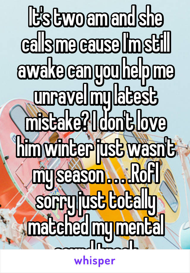 It's two am and she calls me cause I'm still awake can you help me unravel my latest mistake? I don't love him winter just wasn't my season . . . .Rofl sorry just totally matched my mental sound track
