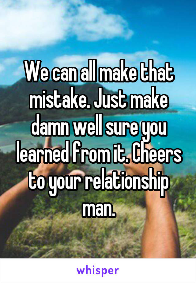 We can all make that mistake. Just make damn well sure you learned from it. Cheers to your relationship man.