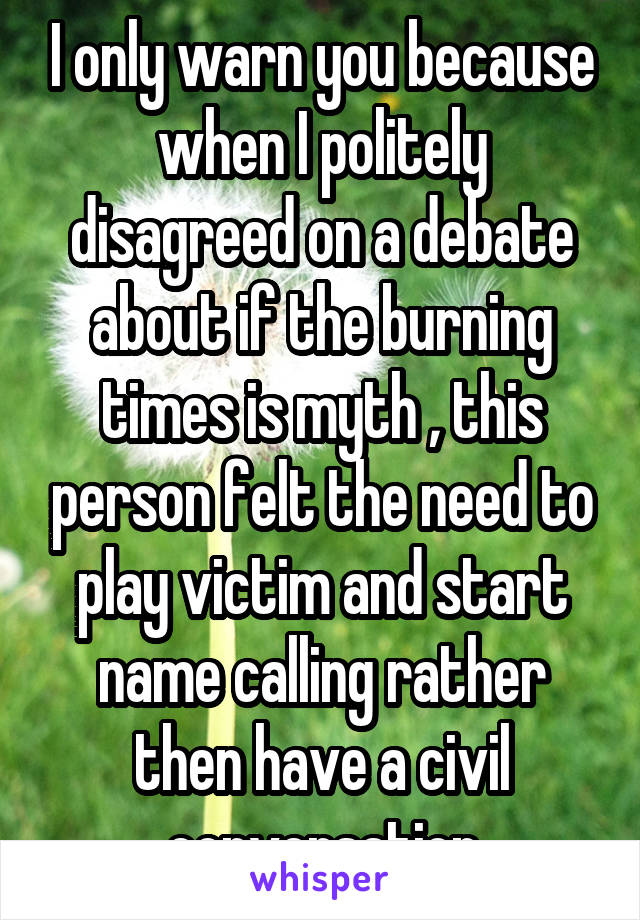 I only warn you because when I politely disagreed on a debate about if the burning times is myth , this person felt the need to play victim and start name calling rather then have a civil conversation