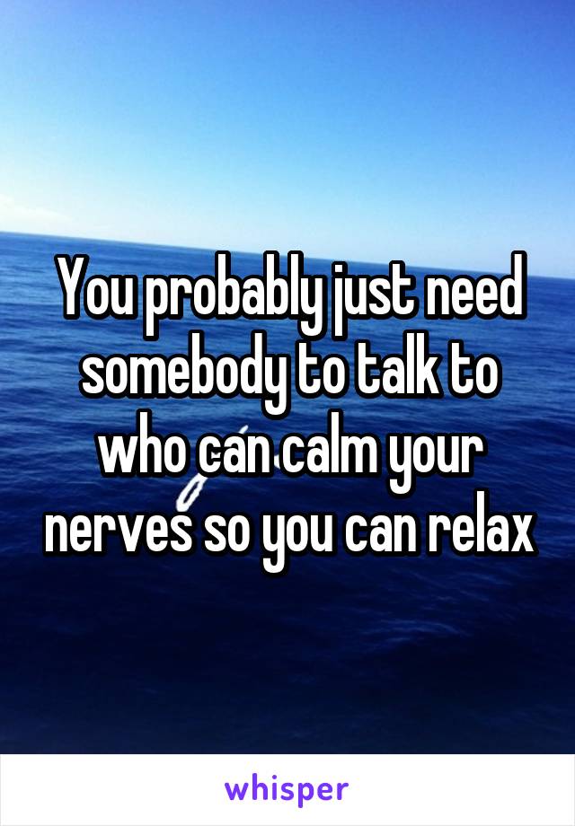 You probably just need somebody to talk to who can calm your nerves so you can relax