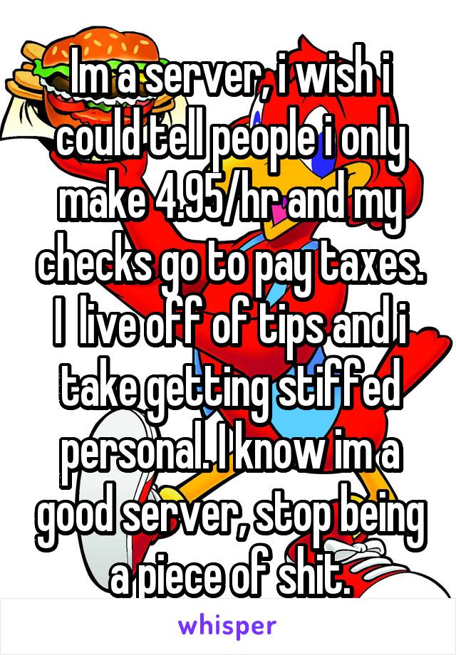 Im a server, i wish i could tell people i only make 4.95/hr and my checks go to pay taxes. I  live off of tips and i take getting stiffed personal. I know im a good server, stop being a piece of shit.