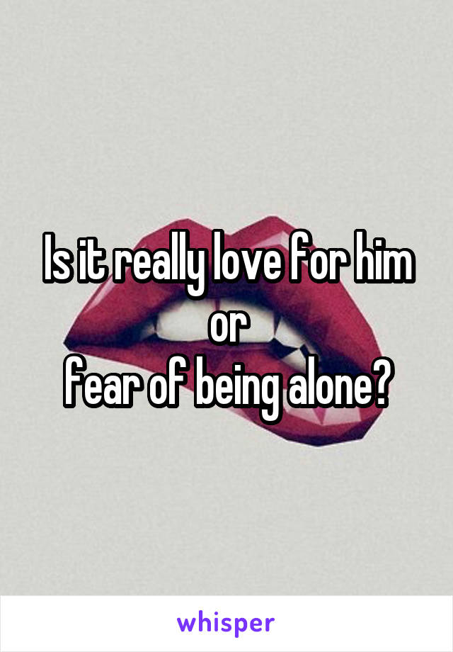 Is it really love for him
or
fear of being alone?