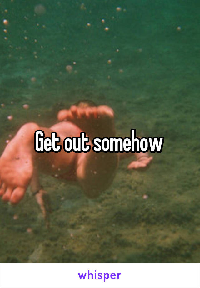Get out somehow 