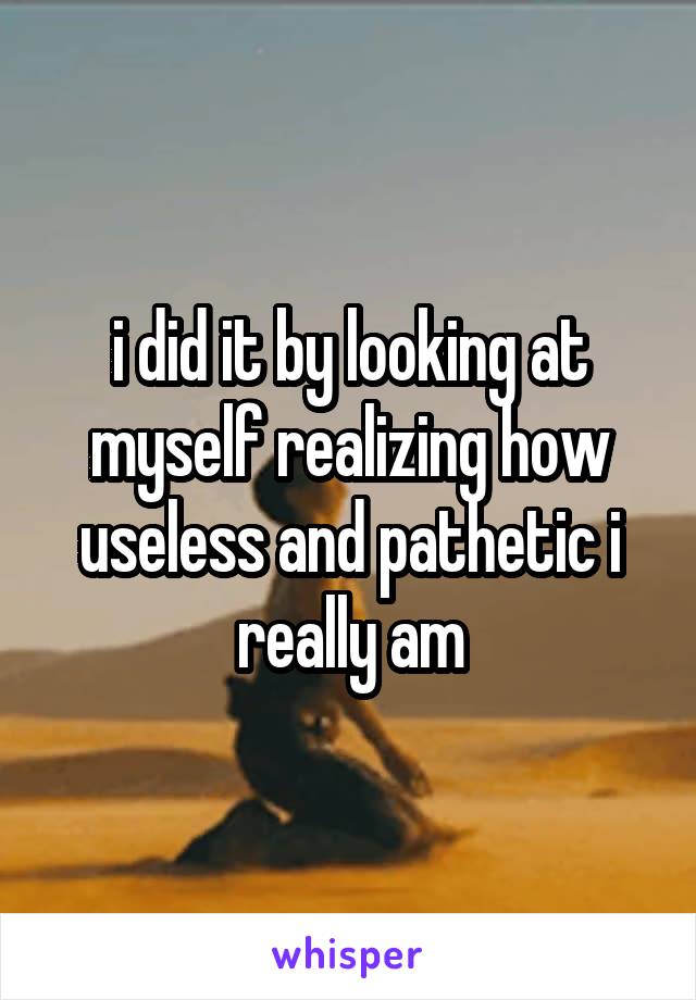 i did it by looking at myself realizing how useless and pathetic i really am