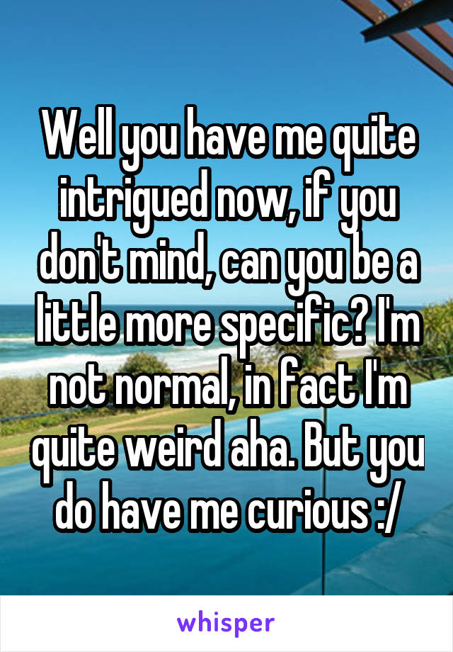 Well you have me quite intrigued now, if you don't mind, can you be a little more specific? I'm not normal, in fact I'm quite weird aha. But you do have me curious :/