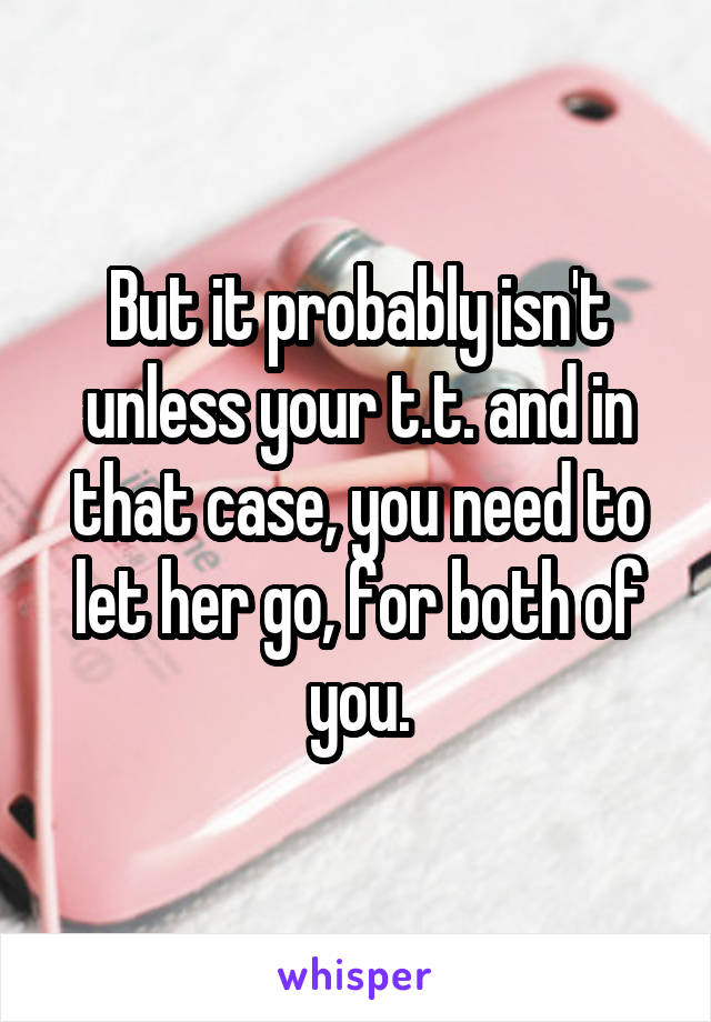 But it probably isn't unless your t.t. and in that case, you need to let her go, for both of you.