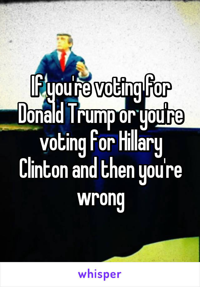 If you're voting for Donald Trump or you're voting for Hillary Clinton and then you're wrong