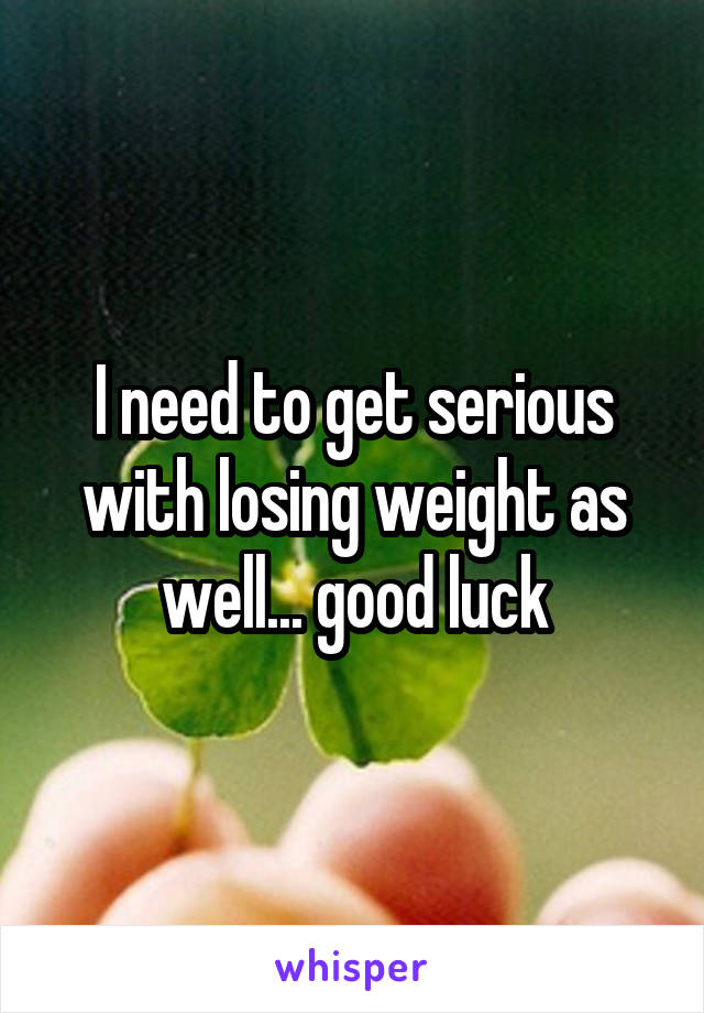 I need to get serious with losing weight as well... good luck