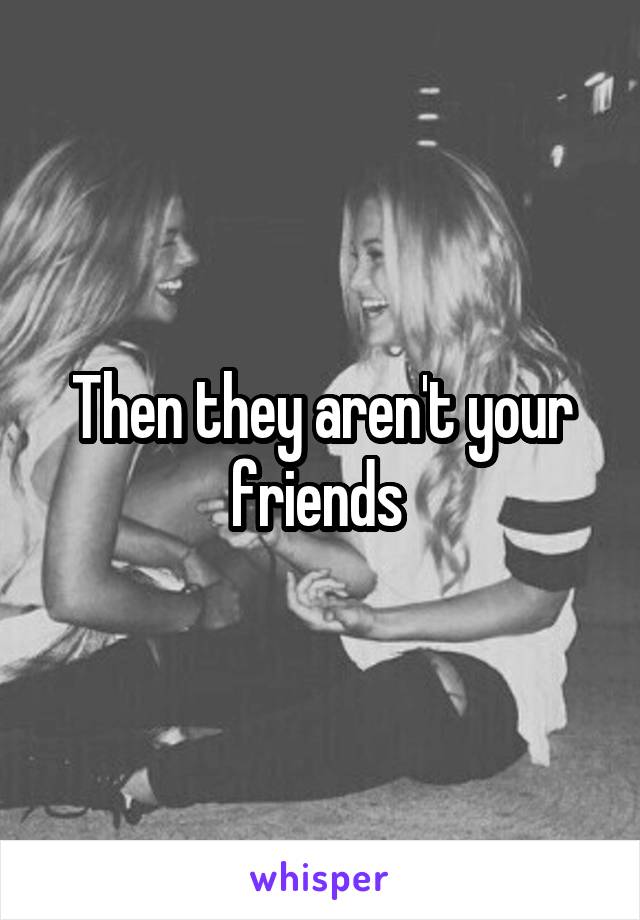 Then they aren't your friends 