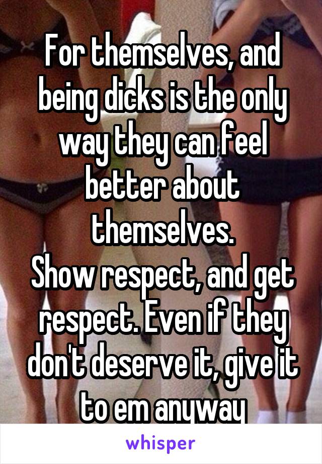For themselves, and being dicks is the only way they can feel better about themselves.
Show respect, and get respect. Even if they don't deserve it, give it to em anyway
